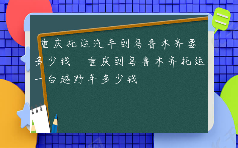 重庆托运汽车到乌鲁木齐要多少钱 重庆到乌鲁木齐托运一台越野车多少钱